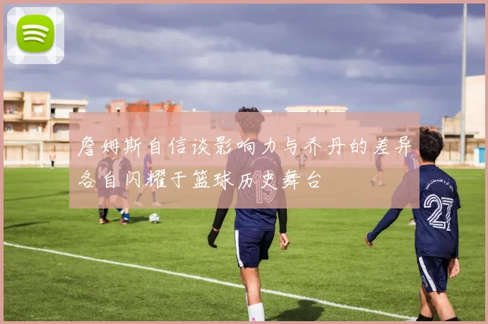 詹姆斯自信谈影响力与乔丹的差异各自闪耀于篮球历史舞台