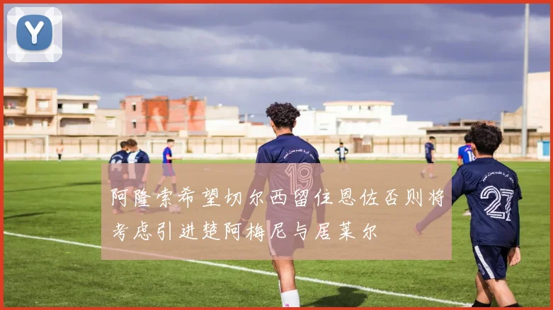 阿隆索希望切尔西留住恩佐否则将考虑引进楚阿梅尼与居莱尔