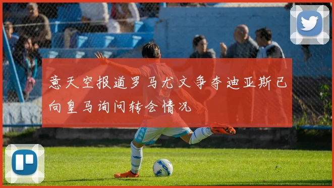意天空报道罗马尤文争夺迪亚斯已向皇马询问转会情况