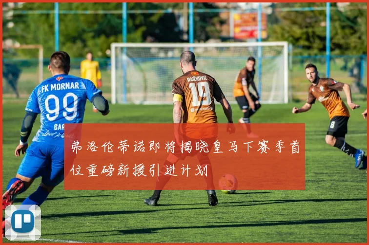 弗洛伦蒂诺即将揭晓皇马下赛季首位重磅新援引进计划