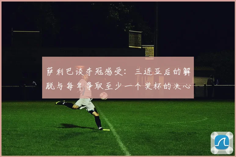 萨利巴谈夺冠感受：三连亚后的解脱与每年争取至少一个奖杯的决心
