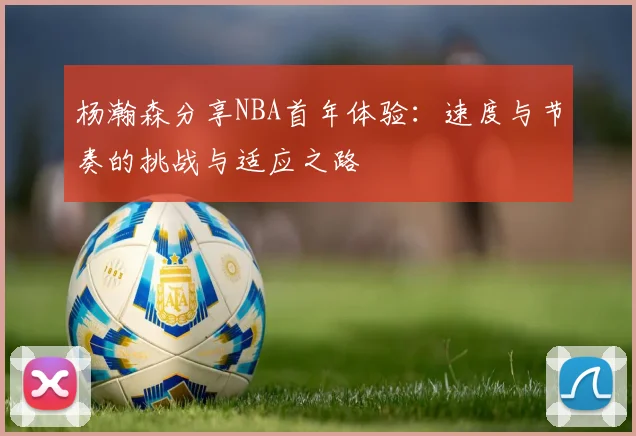 杨瀚森分享NBA首年体验：速度与节奏的挑战与适应之路