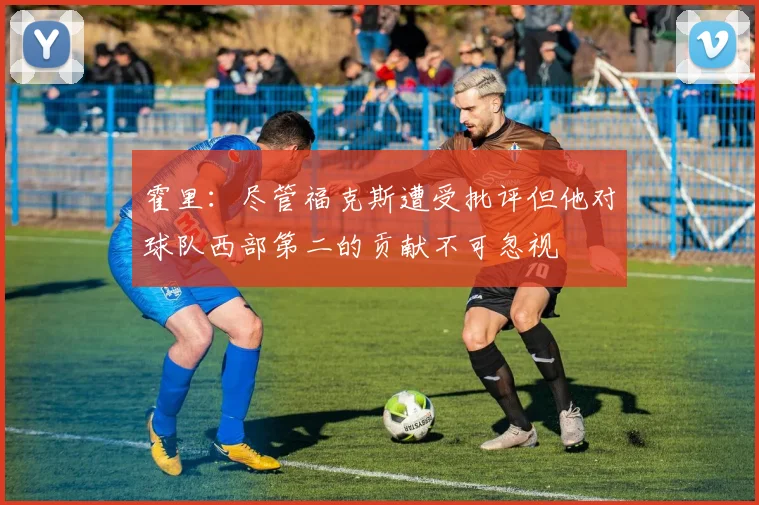 霍里：尽管福克斯遭受批评但他对球队西部第二的贡献不可忽视