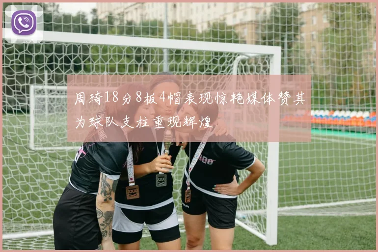 周琦18分8板4帽表现惊艳媒体赞其为球队支柱重现辉煌