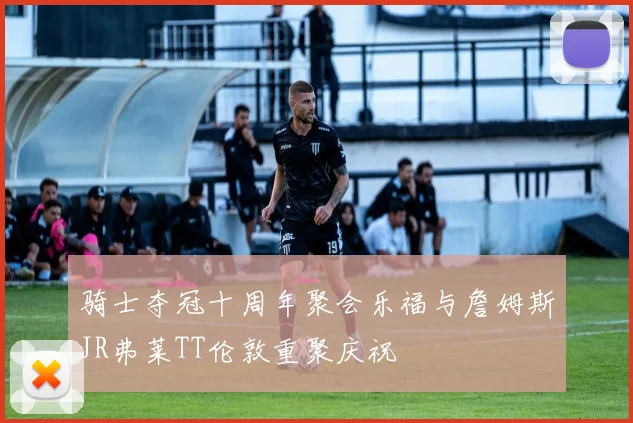 骑士夺冠十周年聚会乐福与詹姆斯JR弗莱TT伦敦重聚庆祝