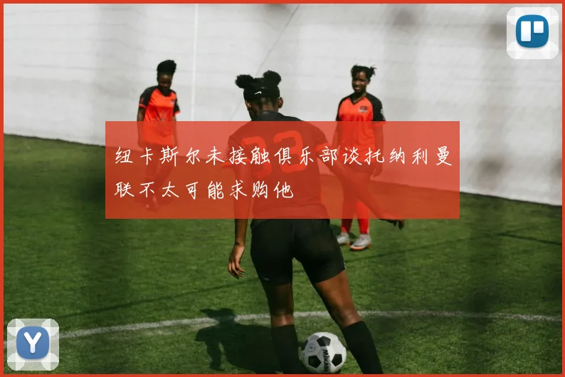 纽卡斯尔未接触俱乐部谈托纳利曼联不太可能求购他