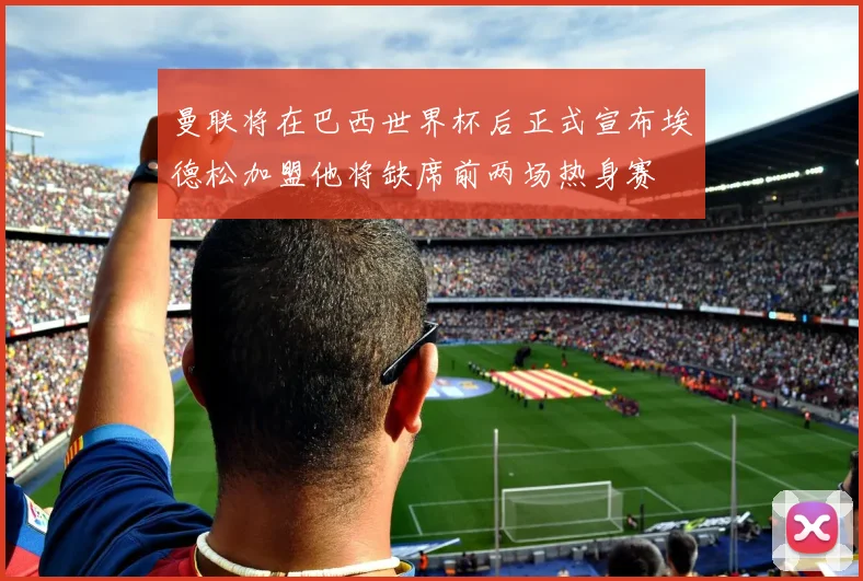 曼联将在巴西世界杯后正式宣布埃德松加盟他将缺席前两场热身赛