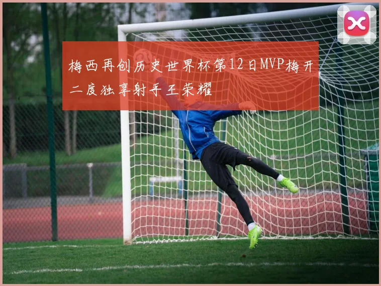 梅西再创历史世界杯第12日MVP梅开二度独享射手王荣耀