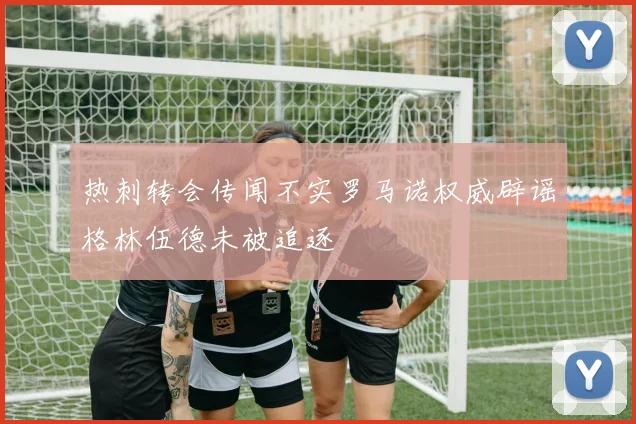 热刺转会传闻不实罗马诺权威辟谣格林伍德未被追逐