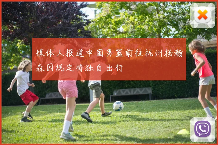 媒体人报道中国男篮前往杭州杨瀚森因规定将独自出行