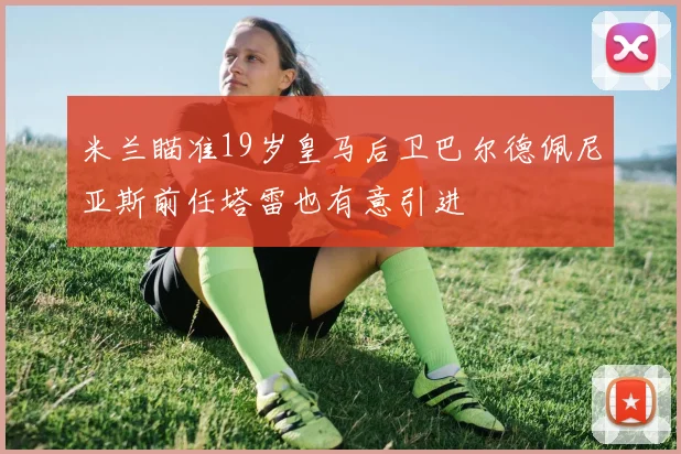 米兰瞄准19岁皇马后卫巴尔德佩尼亚斯前任塔雷也有意引进