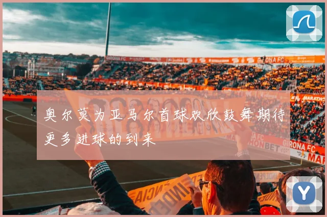 奥尔莫为亚马尔首球欢欣鼓舞期待更多进球的到来